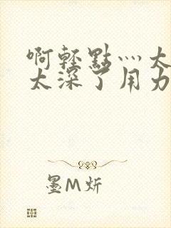 啊轻点灬太粗嗯太深了用力电影