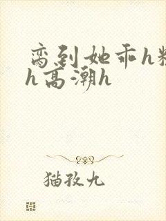 脔到她乖h粗话h高潮h