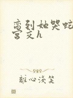 脔到她哭蛇双根宫交h