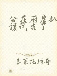 公在厨房扒开腿让我爽了