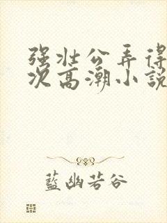 强壮公弄得我次次高潮小说