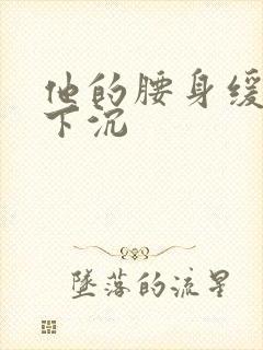 他的腰身缓慢的下沉