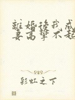 离婚后我成了前妻高攀不起的神