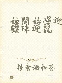 她开始慢迎迎合骊珠迎龙