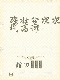 强壮公次次弄得我高潮