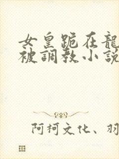 女皇跪在龙椅前被调教小说