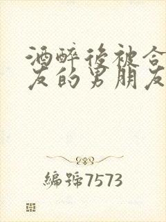 酒醉后被合租室友的男朋友睡了