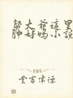 帮大爷这里消消肿好吗小说