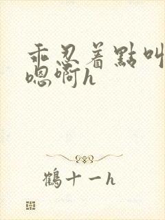 乖忍着点叫出来嗯啊h