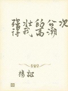 强壮的公次次弄得我高潮