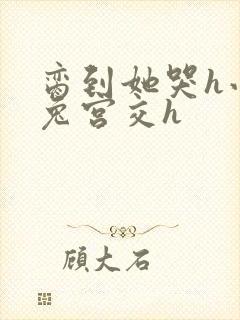 脔到她哭h小白兔宫交h