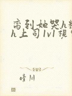 脔到她哭h粗话h上司1v1视频