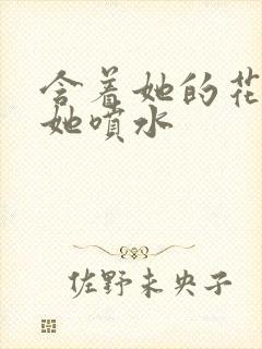 含着她的花蒂让她喷水