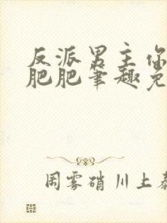 反派男主你好坏肥肥笔趣免费下载