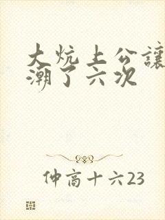 大炕上公让我高潮了六次