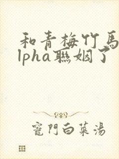 和青梅竹马的alpha联姻了