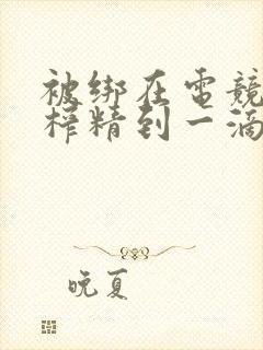 被绑在电竞椅上榨精到一滴不剩