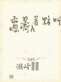 乖忍着点叫出来嗯啊h