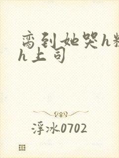 脔到她哭h粗话h上司