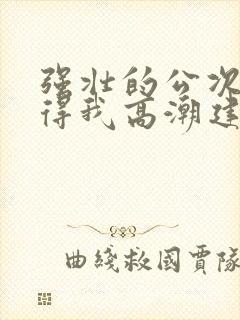 强壮的公次次弄得我高潮建国