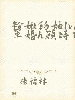 粉嫩的她1v1军婚h顾时视频