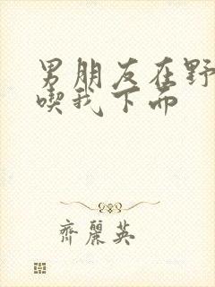 男朋友在野外猛吃我下面