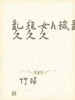 乱亲女h秽乱长久久久