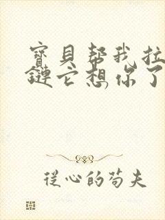 宝贝帮我拉开拉链它想你了视频