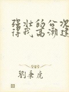 强壮的公次次弄得我高潮建国