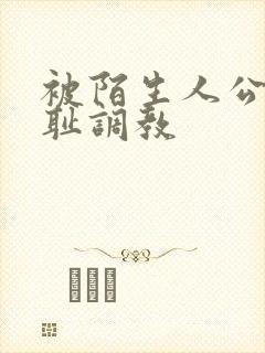 被陌生人公开羞耻调教