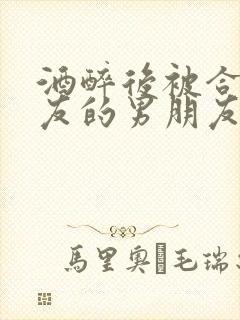 酒醉后被合租室友的男朋友睡了