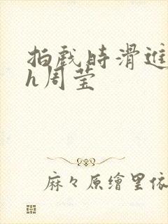 拍戏时滑进去了h周莹