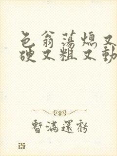 色翁荡熄又大又硬又粗又动态图