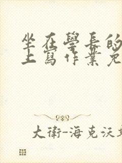 坐在学长的紫根上写作业免费阅读