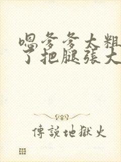 嗯爹爹太粗太长了把腿张大点