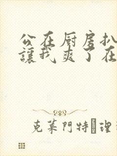 公在厨房扒开腿让我爽了在线观看