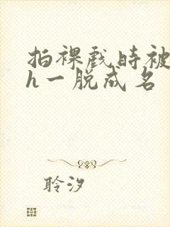 拍裸戏时被c了h一脱成名