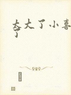 太大了小喜涨死了