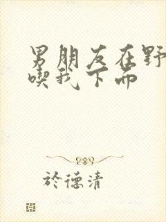 男朋友在野外猛吃我下面