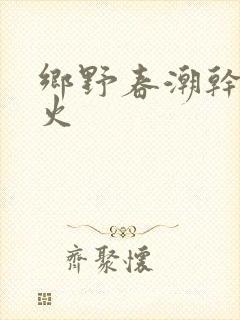 乡野春潮干柴烈火
