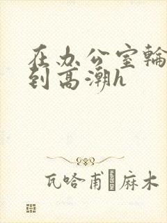 在办公室轮流澡到高潮h