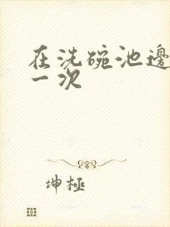 在洗碗池边要了一次