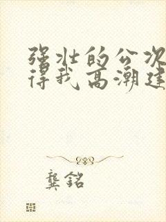 强壮的公次次弄得我高潮建国