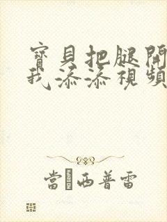 宝贝把腿开大让我添添视频