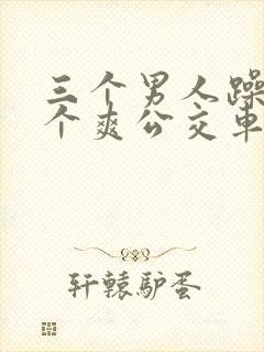 三个男人躁我一个爽公交车上