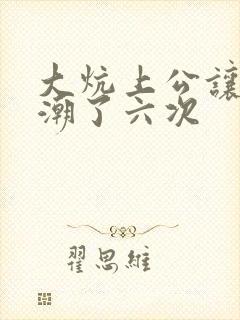 大炕上公让我高潮了六次