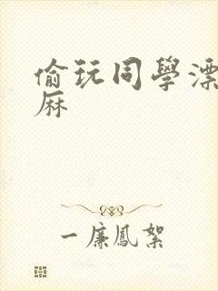 偷玩同学漂亮麻麻