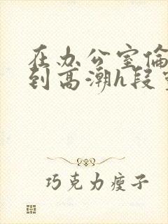 在办公室伦流澡到高潮h段灵兮