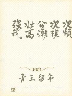 强壮公次次弄得我高潮视频