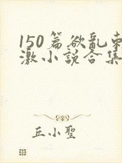 150篇欲乱刺激小说合集